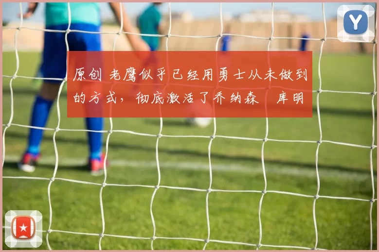 原创 老鹰似乎已经用勇士从未做到的方式,彻底激活了乔纳森・库明加