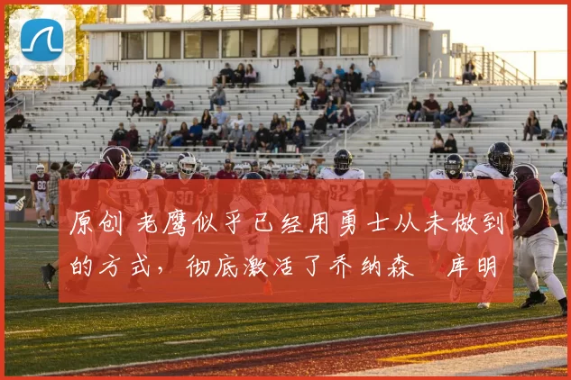 原创 老鹰似乎已经用勇士从未做到的方式,彻底激活了乔纳森・库明加