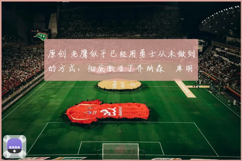 原创 老鹰似乎已经用勇士从未做到的方式,彻底激活了乔纳森・库明加