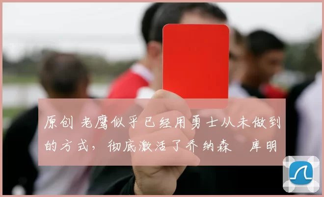 原创 老鹰似乎已经用勇士从未做到的方式，彻底激活了乔纳森・库明加