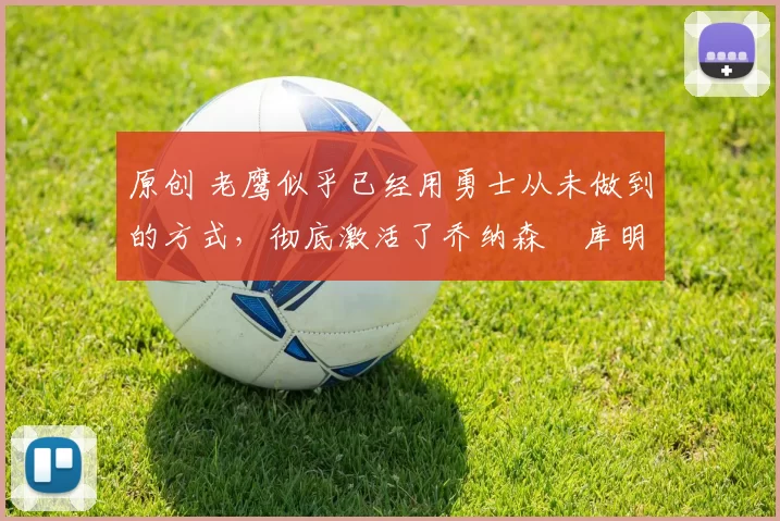 原创 老鹰似乎已经用勇士从未做到的方式，彻底激活了乔纳森・库明加