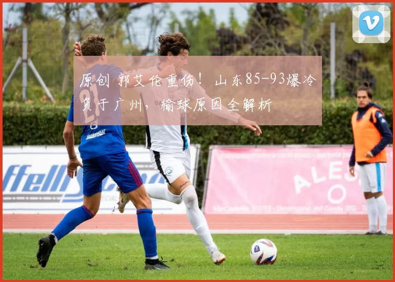原创 郭艾伦重伤！山东85-93爆冷负于广州，输球原因全解析