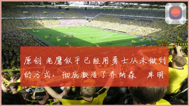 原创 老鹰似乎已经用勇士从未做到的方式，彻底激活了乔纳森・库明加