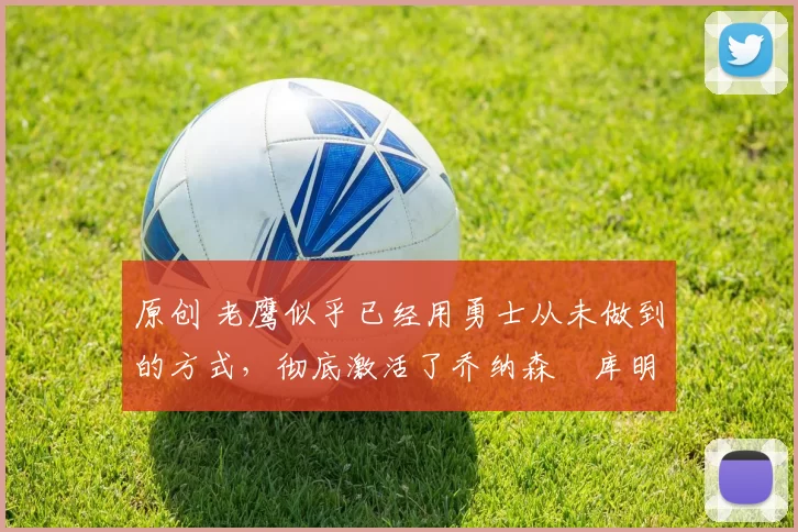 原创 老鹰似乎已经用勇士从未做到的方式，彻底激活了乔纳森・库明加