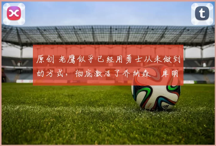 原创 老鹰似乎已经用勇士从未做到的方式，彻底激活了乔纳森・库明加