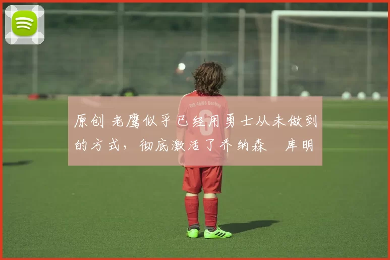 原创 老鹰似乎已经用勇士从未做到的方式,彻底激活了乔纳森・库明加