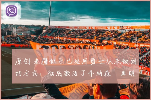 原创 老鹰似乎已经用勇士从未做到的方式，彻底激活了乔纳森・库明加