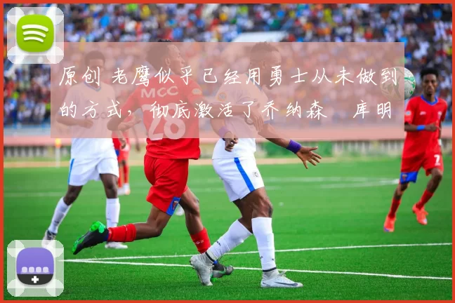 原创 老鹰似乎已经用勇士从未做到的方式，彻底激活了乔纳森・库明加