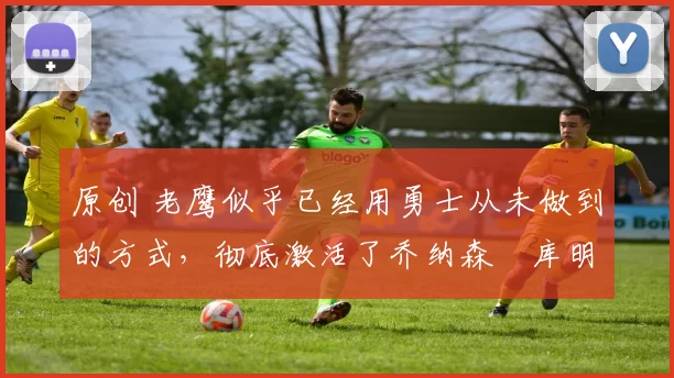 原创 老鹰似乎已经用勇士从未做到的方式，彻底激活了乔纳森・库明加