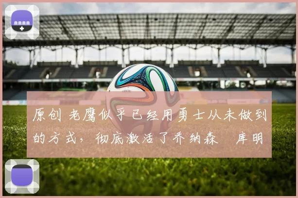 原创 老鹰似乎已经用勇士从未做到的方式，彻底激活了乔纳森・库明加