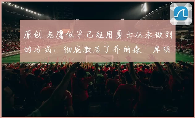 原创 老鹰似乎已经用勇士从未做到的方式,彻底激活了乔纳森・库明加