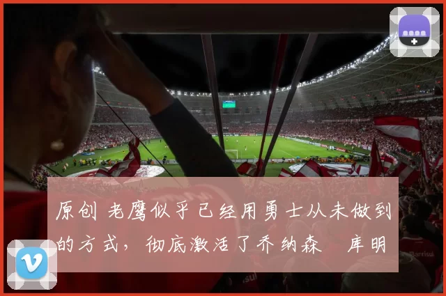 原创 老鹰似乎已经用勇士从未做到的方式,彻底激活了乔纳森・库明加