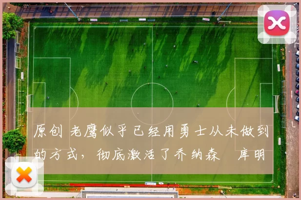 原创 老鹰似乎已经用勇士从未做到的方式,彻底激活了乔纳森・库明加