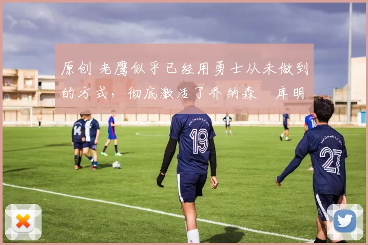 原创 老鹰似乎已经用勇士从未做到的方式，彻底激活了乔纳森・库明加