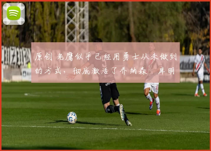 原创 老鹰似乎已经用勇士从未做到的方式,彻底激活了乔纳森・库明加