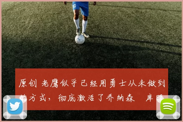 原创 老鹰似乎已经用勇士从未做到的方式,彻底激活了乔纳森・库明加