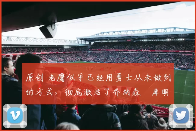 原创 老鹰似乎已经用勇士从未做到的方式，彻底激活了乔纳森・库明加