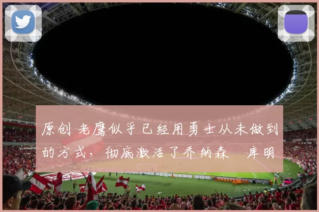 原创 老鹰似乎已经用勇士从未做到的方式,彻底激活了乔纳森・库明加