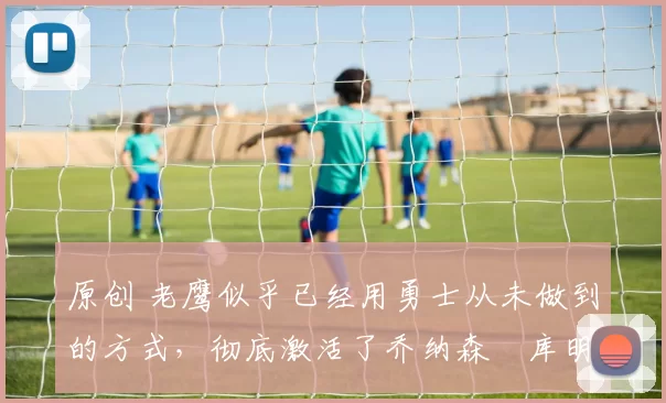 原创 老鹰似乎已经用勇士从未做到的方式,彻底激活了乔纳森・库明加