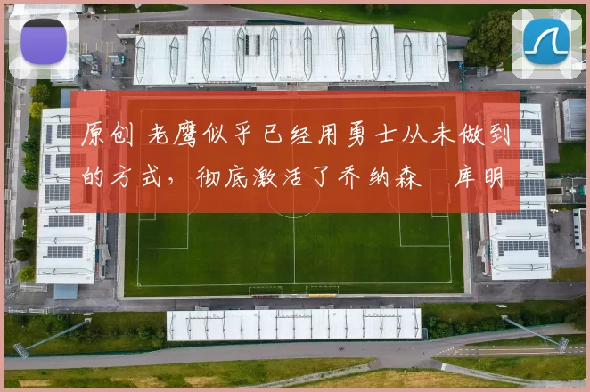 原创 老鹰似乎已经用勇士从未做到的方式,彻底激活了乔纳森・库明加