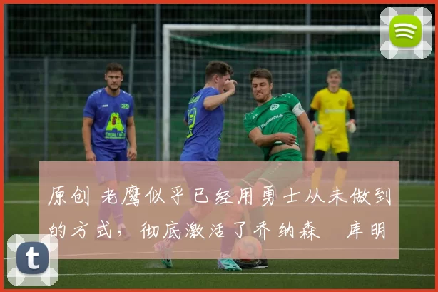 原创 老鹰似乎已经用勇士从未做到的方式，彻底激活了乔纳森・库明加