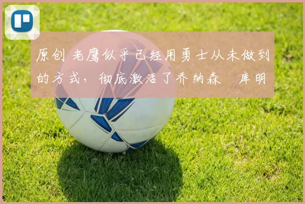 原创 老鹰似乎已经用勇士从未做到的方式,彻底激活了乔纳森・库明加