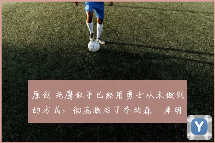 原创 老鹰似乎已经用勇士从未做到的方式，彻底激活了乔纳森・库明加