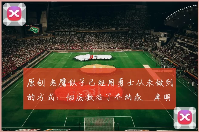 原创 老鹰似乎已经用勇士从未做到的方式，彻底激活了乔纳森・库明加