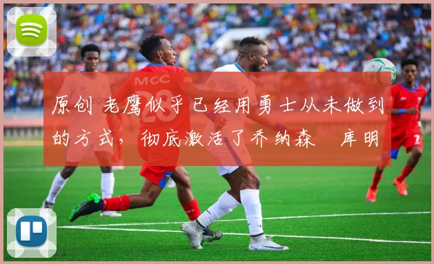 原创 老鹰似乎已经用勇士从未做到的方式，彻底激活了乔纳森・库明加