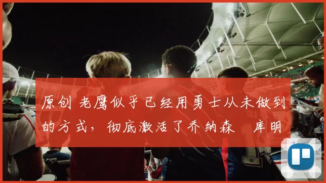 原创 老鹰似乎已经用勇士从未做到的方式,彻底激活了乔纳森・库明加