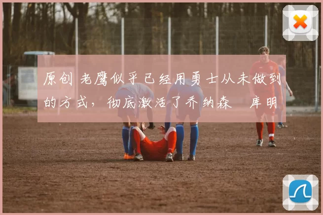 原创 老鹰似乎已经用勇士从未做到的方式，彻底激活了乔纳森・库明加