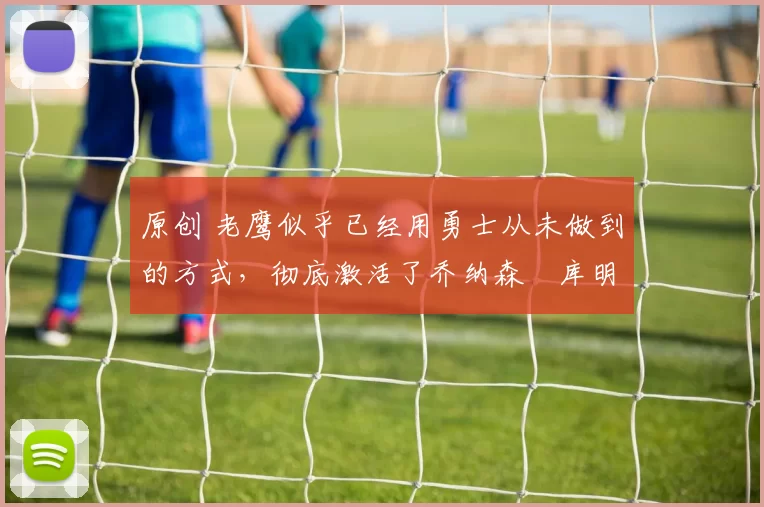 原创 老鹰似乎已经用勇士从未做到的方式，彻底激活了乔纳森・库明加