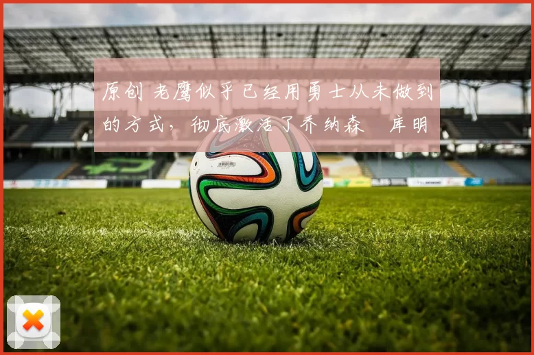 原创 老鹰似乎已经用勇士从未做到的方式,彻底激活了乔纳森・库明加