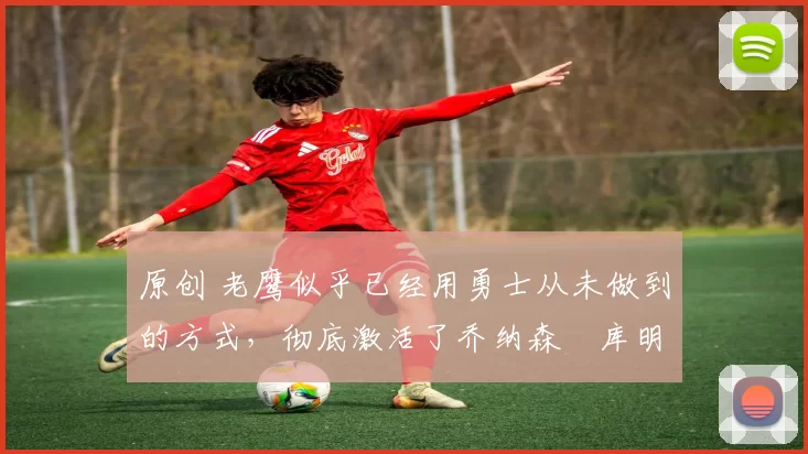 原创 老鹰似乎已经用勇士从未做到的方式,彻底激活了乔纳森・库明加