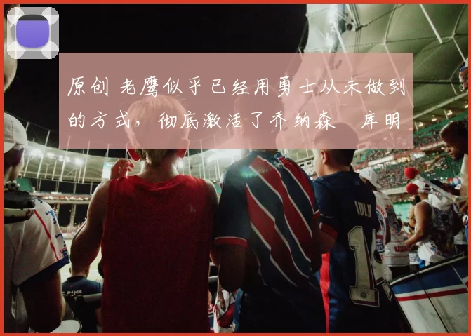 原创 老鹰似乎已经用勇士从未做到的方式,彻底激活了乔纳森・库明加