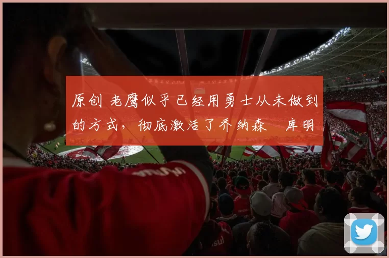 原创 老鹰似乎已经用勇士从未做到的方式，彻底激活了乔纳森・库明加