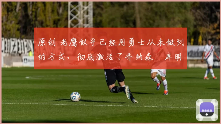 原创 老鹰似乎已经用勇士从未做到的方式,彻底激活了乔纳森・库明加