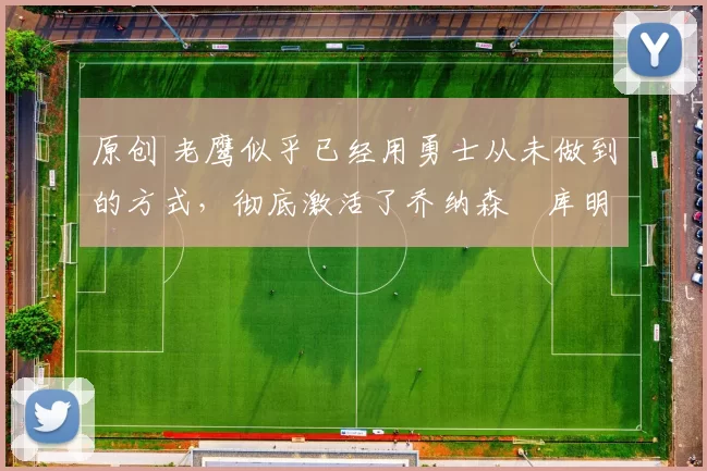 原创 老鹰似乎已经用勇士从未做到的方式,彻底激活了乔纳森・库明加