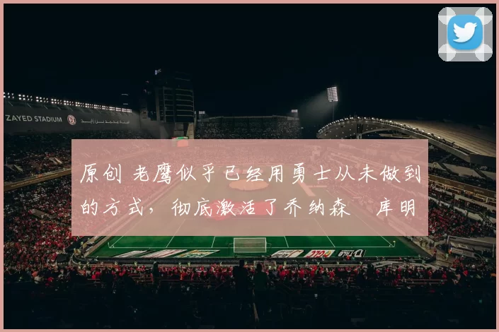 原创 老鹰似乎已经用勇士从未做到的方式，彻底激活了乔纳森・库明加