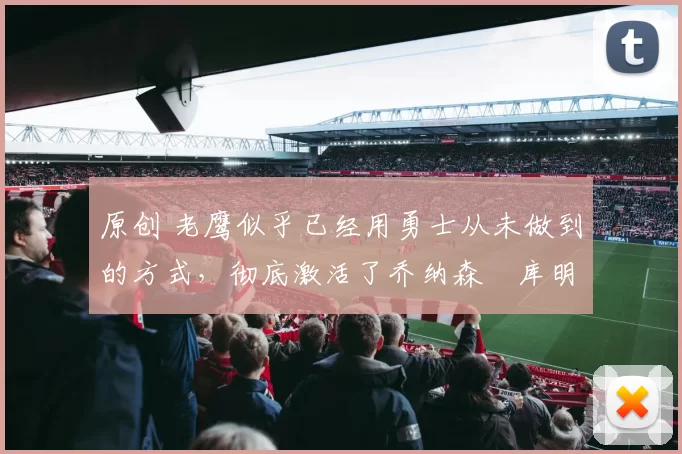 原创 老鹰似乎已经用勇士从未做到的方式，彻底激活了乔纳森・库明加