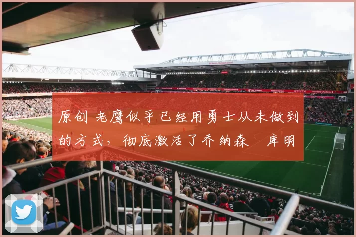 原创 老鹰似乎已经用勇士从未做到的方式，彻底激活了乔纳森・库明加