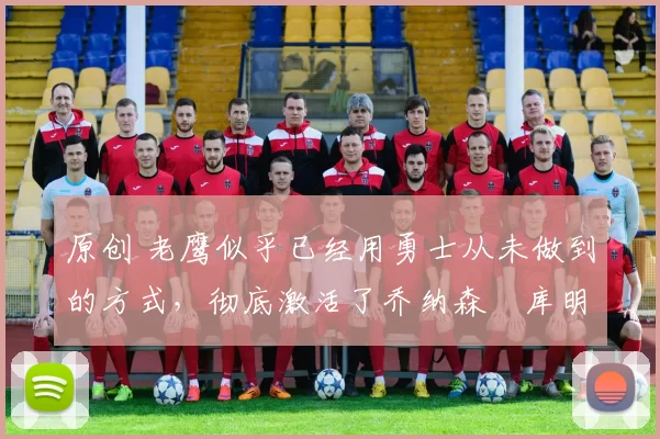 原创 老鹰似乎已经用勇士从未做到的方式,彻底激活了乔纳森・库明加