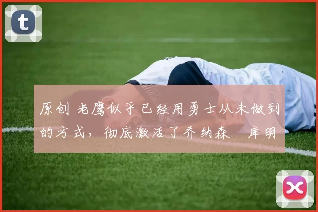 原创 老鹰似乎已经用勇士从未做到的方式,彻底激活了乔纳森・库明加