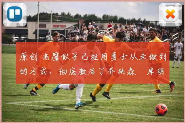 原创 老鹰似乎已经用勇士从未做到的方式，彻底激活了乔纳森・库明加