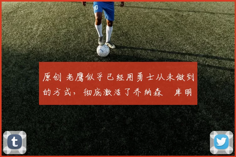 原创 老鹰似乎已经用勇士从未做到的方式，彻底激活了乔纳森・库明加