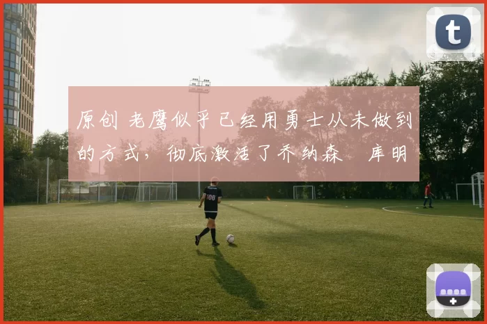 原创 老鹰似乎已经用勇士从未做到的方式,彻底激活了乔纳森・库明加