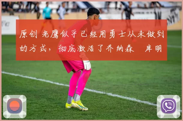 原创 老鹰似乎已经用勇士从未做到的方式,彻底激活了乔纳森・库明加