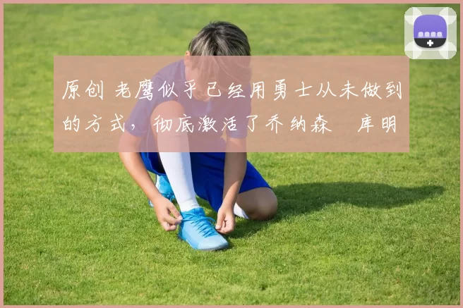 原创 老鹰似乎已经用勇士从未做到的方式,彻底激活了乔纳森・库明加