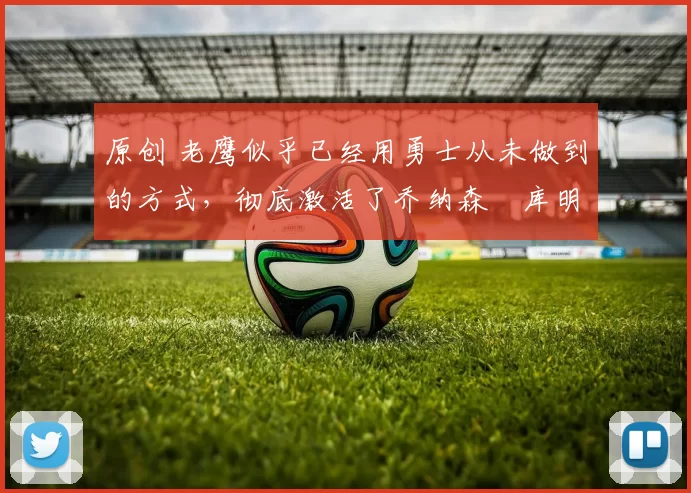 原创 老鹰似乎已经用勇士从未做到的方式，彻底激活了乔纳森・库明加