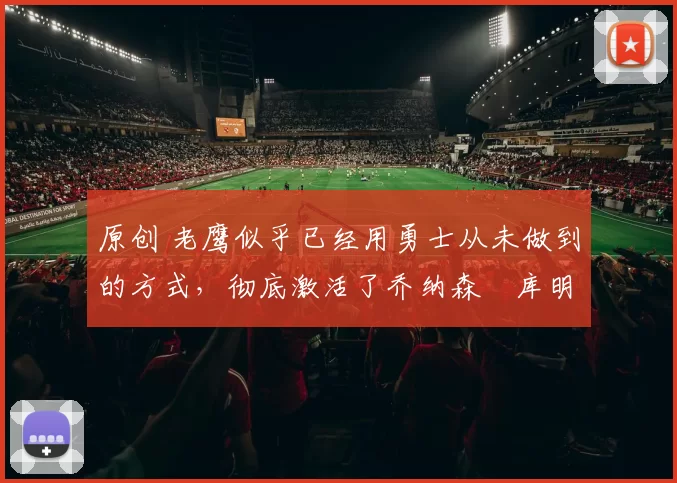 原创 老鹰似乎已经用勇士从未做到的方式，彻底激活了乔纳森・库明加